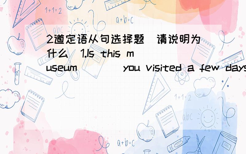 2道定语从句选择题(请说明为什么）1.Is this museum ___ you visited a few days age?A.where B.that C.on which D.the one 2.Is this the museum ____ the exhibition was held.A.where B.that C.on which D.the one