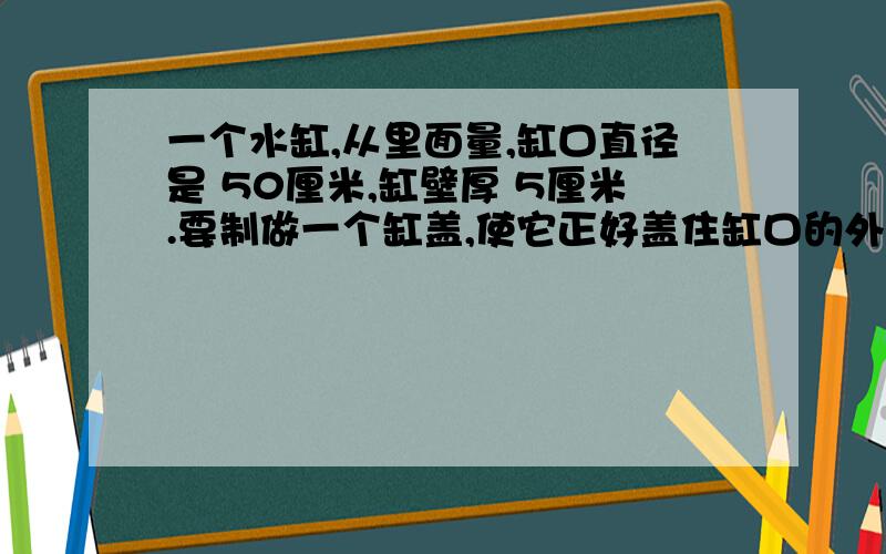 一个水缸,从里面量,缸口直径是 50厘米,缸壁厚 5厘米.要制做一个缸盖,使它正好盖住缸口的外沿,这个缸盖的面积是多少平方厘米?如果在缸盖的边沿贴上一圈金属（不计接头）,这个金属条长多