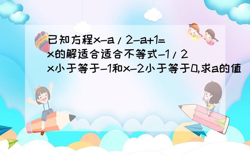 已知方程x-a/2-a+1=x的解适合适合不等式-1/2x小于等于-1和x-2小于等于0,求a的值