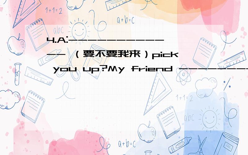 4.A:------------ （要不要我来）pick you up?My friend ---------------------------在计算机行业工作）