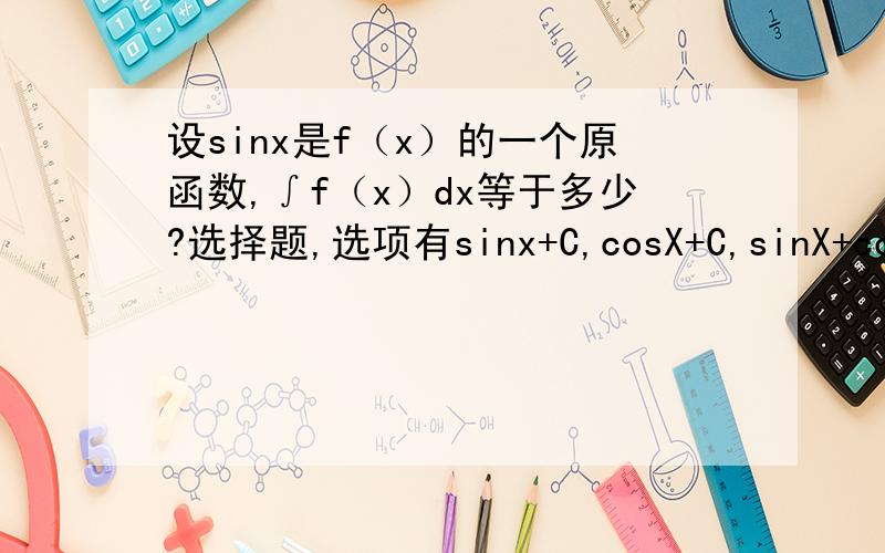 设sinx是f（x）的一个原函数,∫f（x）dx等于多少?选择题,选项有sinx+C,cosX+C,sinX+cosX+C,XsinX+C.怎么我算的答案应该是-sinx+C呐.求详细解释过两天高数补考,没课了,所以只能自学,希望知道的详细解释