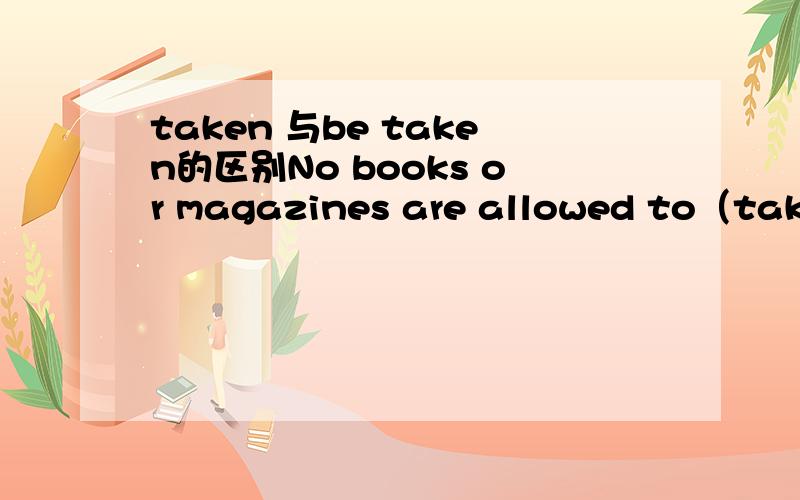 taken 与be taken的区别No books or magazines are allowed to（take）＿＿out of the reading-room.空里应该填be taken为什么不能填taken呢?他们俩不都是表示被动么?为什么要加个be呢?