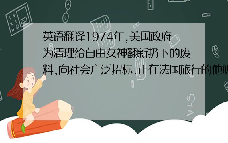 英语翻译1974年,美国政府为清理给自由女神翻新扔下的废料,向社会广泛招标.正在法国旅行的他听说了这件事,立即乘飞机赶往纽约,看过自由女神下堆积如山的铜块、螺丝和木料,当即就签字揽