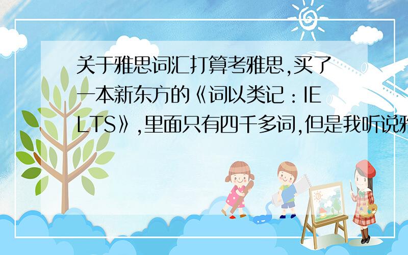 关于雅思词汇打算考雅思,买了一本新东方的《词以类记：IELTS》,里面只有四千多词,但是我听说雅思的词汇量要有八千左右,那书里面省略的四千是哪里的词汇呢?是不是要先把四级词汇先背了