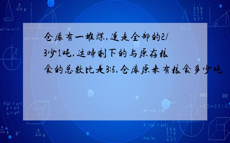 仓库有一堆煤,运走全部的2/3少1吨,这时剩下的与原存粮食的总数比是3:5,仓库原来有粮食多少吨