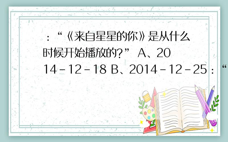 ：“《来自星星的你》是从什么时候开始播放的?” A、2014-12-18 B、2014-12-25：“《来自星星的你》是从什么时候开始播放的?”A、2014-12-18B、2014-12-25C、2014-12-19