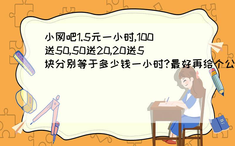 小网吧1.5元一小时,100送50,50送20,20送5块分别等于多少钱一小时?最好再给个公式,O(∩_∩)O谢谢然后告诉我100送多少等于1.1元一小时；50送多少等于1.2元小时,麻烦大家了,合用会再加分的.~~0.0~~谢