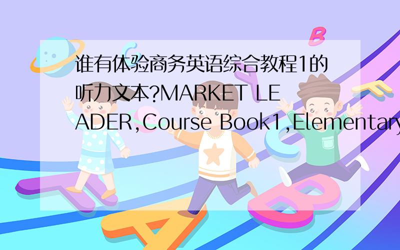 谁有体验商务英语综合教程1的听力文本?MARKET LEADER,Course Book1,Elementary Business English听力是最薄弱环节,想从这个听力抓起,语速也不快.只有光碟录音,没有听力原文文本来对照,有些地方是永远也