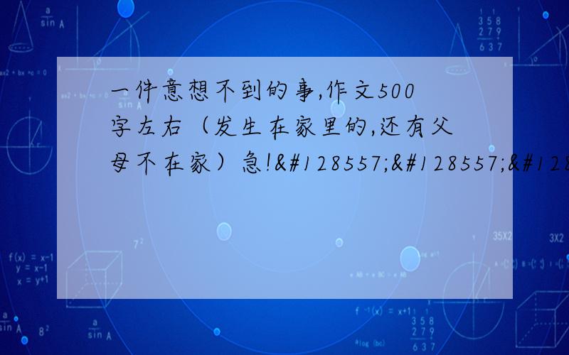 一件意想不到的事,作文500字左右（发生在家里的,还有父母不在家）急!😭😭😭