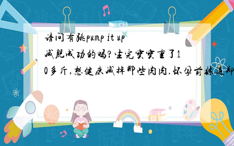 请问有跳pump it up减肥成功的吗?生完宝宝重了10多斤,想健康减掉那些肉肉.怀孕前练过郑多燕那个操,觉得运动量不大,听人推荐的pump it up,想问下有木有跳这个成功减重的,多长时间见效的.