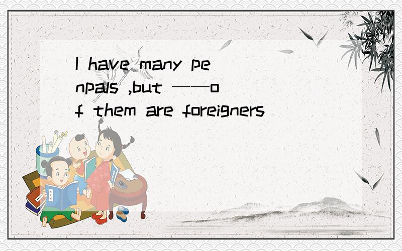 I have many penpals ,but ——of them are foreigners