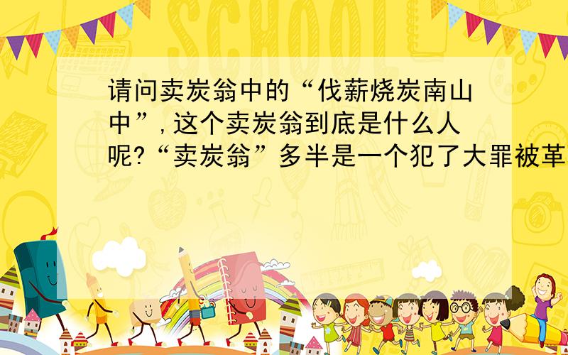 请问卖炭翁中的“伐薪烧炭南山中”,这个卖炭翁到底是什么人呢?“卖炭翁”多半是一个犯了大罪被革职的朝廷官员！因为罪恶滔天，被罚在南山中烧炭！由于日日悔恨夜夜难眠，所以痛苦