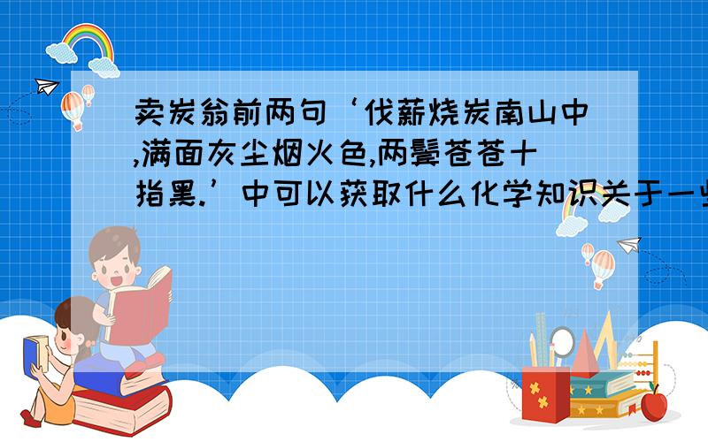 卖炭翁前两句‘伐薪烧炭南山中,满面灰尘烟火色,两鬓苍苍十指黑.’中可以获取什么化学知识关于一些化学物质的 如；二氧化碳