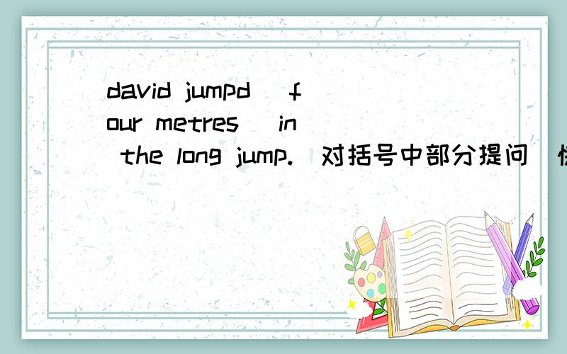 david jumpd (four metres) in the long jump.(对括号中部分提问）快