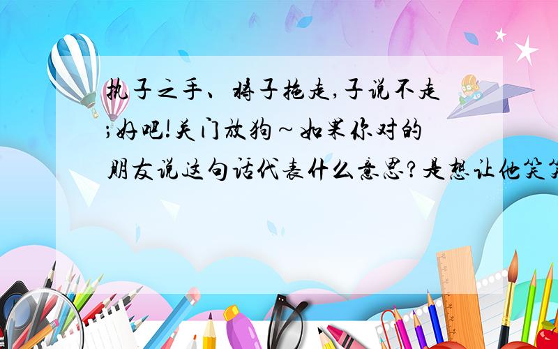 执子之手、将子拖走,子说不走；好吧!关门放狗～如果你对的朋友说这句话代表什么意思?是想让他笑笑、还是另有含义?