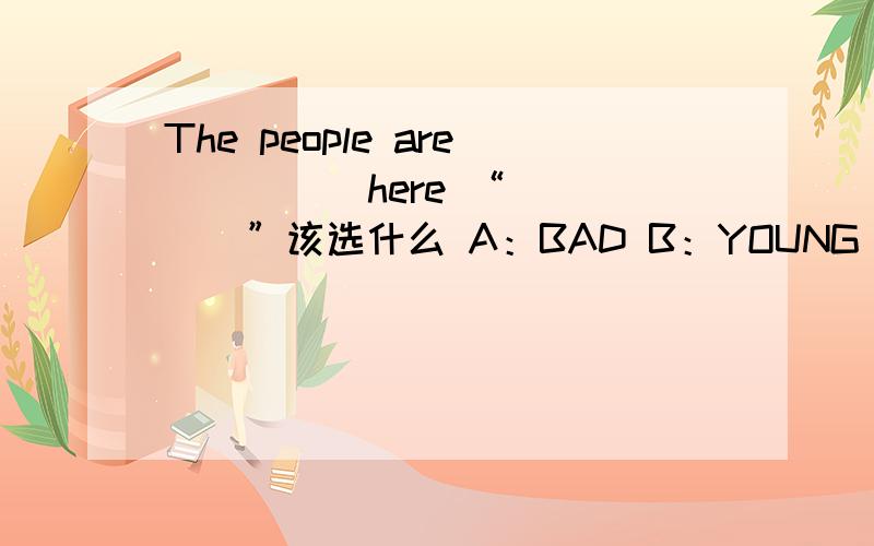 The people are ____ here “____”该选什么 A：BAD B：YOUNG C：OLD D ：NICE