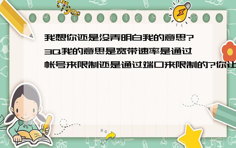 我想你还是没弄明白我的意思?3Q我的意思是宽带速率是通过帐号来限制还是通过端口来限制的?你让我怀疑你的职业.帐号只是一种认证和计费的方式,速率应该不可能通过帐号来限制.