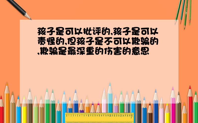 孩子是可以批评的,孩子是可以责怪的,但孩子是不可以欺骗的,欺骗是最深重的伤害的意思