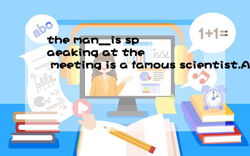 the man__is spaeaking at the meeting is a famous scientist.A which B whom C that D what 应该选哪个呢?为什么呢?