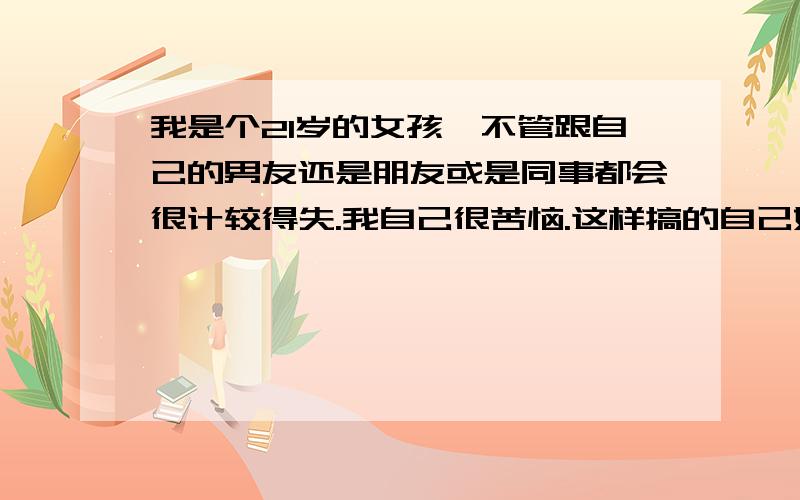 我是个21岁的女孩,不管跟自己的男友还是朋友或是同事都会很计较得失.我自己很苦恼.这样搞的自己好累..我真的不想这样了..在这样下去我的前途就毁了....在次先谢谢了..