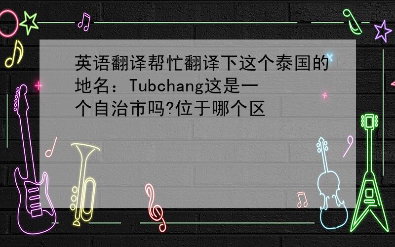 英语翻译帮忙翻译下这个泰国的地名：Tubchang这是一个自治市吗?位于哪个区