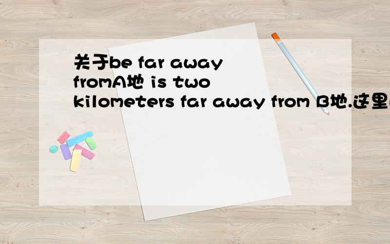 关于be far away fromA地 is two kilometers far away from B地.这里的far是不是应该删去,是不是有数字就没有far,有far就没有数字A地 is away from B地。A地 is far away B地。这两句对吗