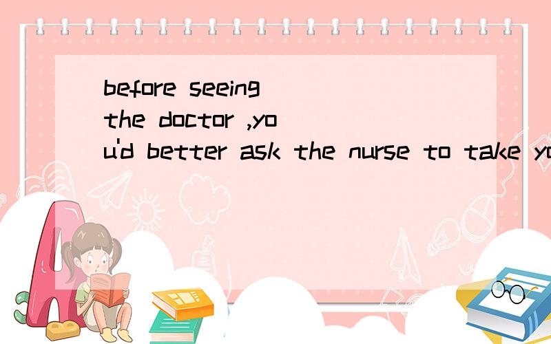 before seeing the doctor ,you'd better ask the nurse to take your t____ first.