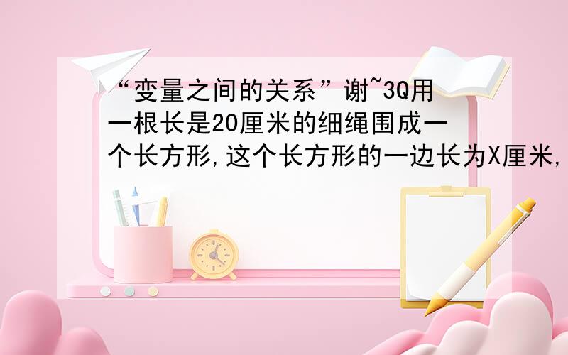 “变量之间的关系”谢~3Q用一根长是20厘米的细绳围成一个长方形,这个长方形的一边长为X厘米,它的面积为Y厘米.（1）x 1 2 3 4 5 6 7 8 9 y 9 16 21 24 25 24 21 16 9 从上面的表格中,你能看出什么规律?