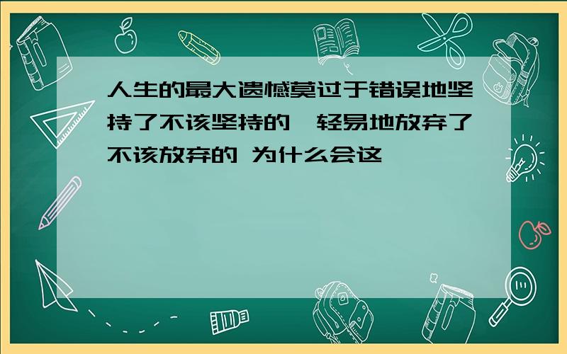 人生的最大遗憾莫过于错误地坚持了不该坚持的,轻易地放弃了不该放弃的 为什么会这