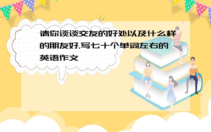 请你谈谈交友的好处以及什么样的朋友好.写七十个单词左右的英语作文