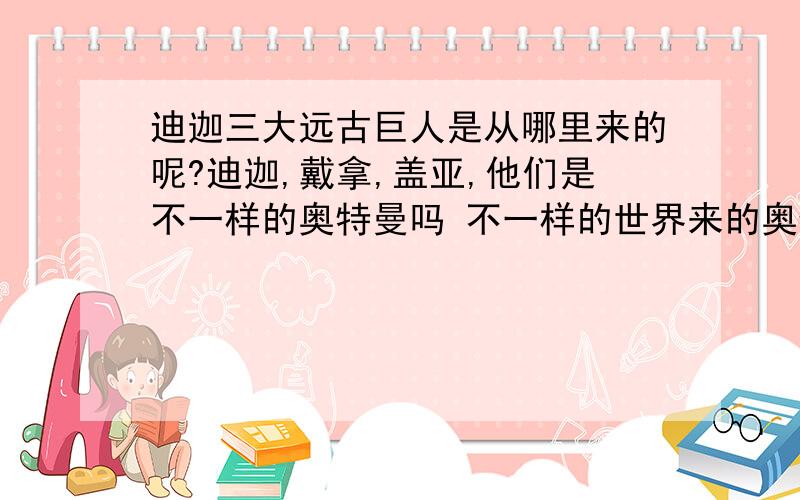 迪迦三大远古巨人是从哪里来的呢?迪迦,戴拿,盖亚,他们是不一样的奥特曼吗 不一样的世界来的奥特曼?和M78星云有什么关系