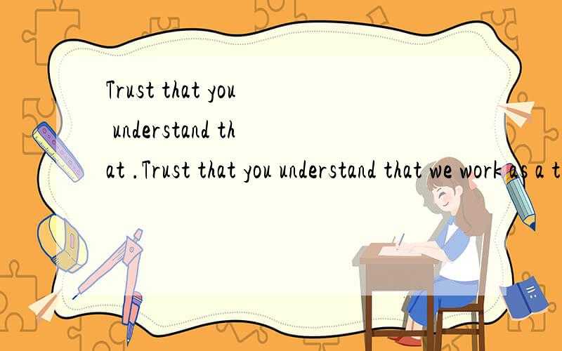 Trust that you understand that .Trust that you understand that we work as a team and not like government bureaucrats that tell people to see other people to find out information.