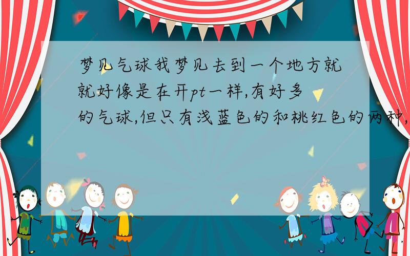 梦见气球我梦见去到一个地方就就好像是在开pt一样,有好多的气球,但只有浅蓝色的和桃红色的两种,一团一团在一起下面栓着玻璃管,貌似像风铃发出清脆的响声.梦里见到老朋友,还有他家未