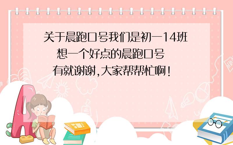 关于晨跑口号我们是初一14班   想一个好点的晨跑口号   有就谢谢,大家帮帮忙啊!