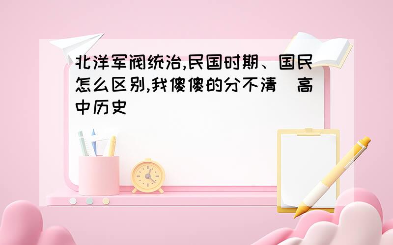 北洋军阀统治,民国时期、国民怎么区别,我傻傻的分不清（高中历史）