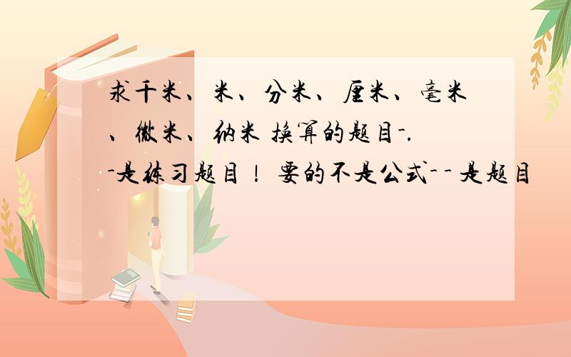 求千米、米、分米、厘米、毫米、微米、纳米 换算的题目-.-是练习题目！ 要的不是公式- - 是题目