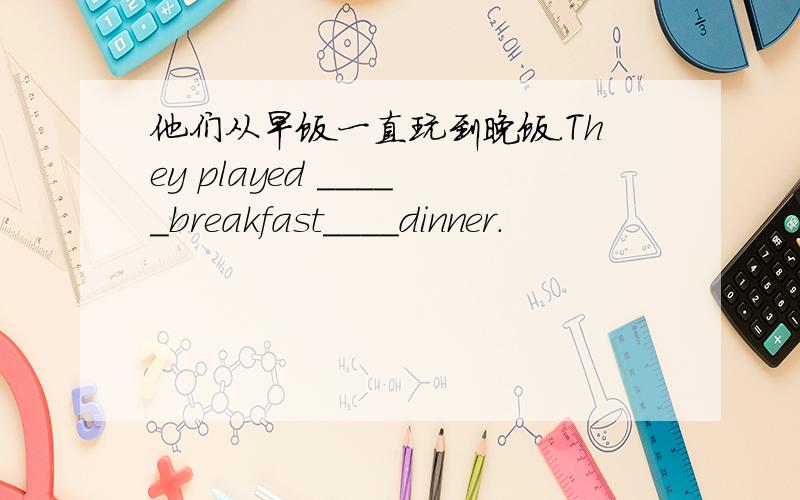 他们从早饭一直玩到晚饭.They played _____breakfast____dinner.