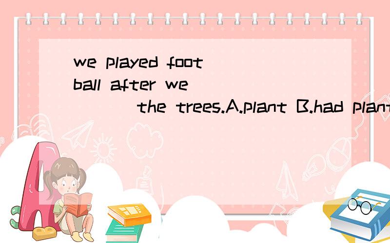 we played football after we____ the trees.A.plant B.had plantedC.has planted 为什么选B?