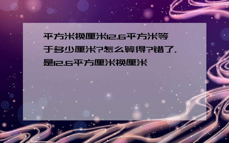 平方米换厘米12.6平方米等于多少厘米?怎么算得?错了，是12.6平方厘米换厘米