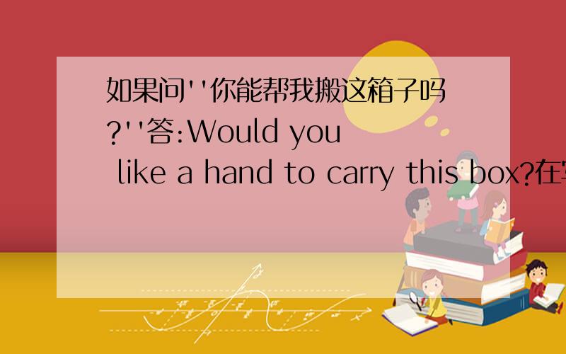 如果问''你能帮我搬这箱子吗?''答:Would you like a hand to carry this box?在写练习时答案是这样的,我觉的不对.