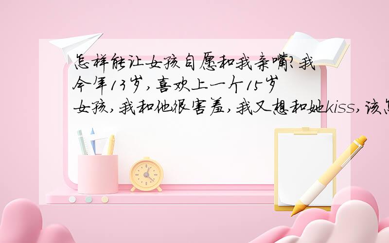 怎样能让女孩自愿和我亲嘴?我今年13岁,喜欢上一个15岁女孩,我和他很害羞,我又想和她kiss,该怎样?求哥哥姐姐,教我!