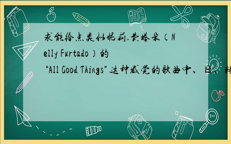 求能给点类似妮莉．费塔朵（Nelly Furtado）的“All Good Things”这种感觉的歌曲中、日、韩方面的就不要了,