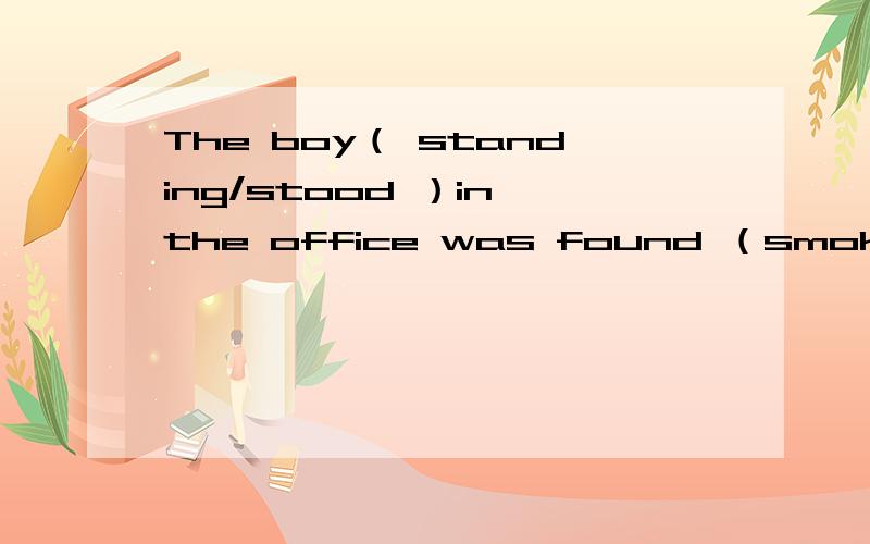 The boy（ standing/stood ）in the office was found （smoke/smoking ）yesterday 分别填什么