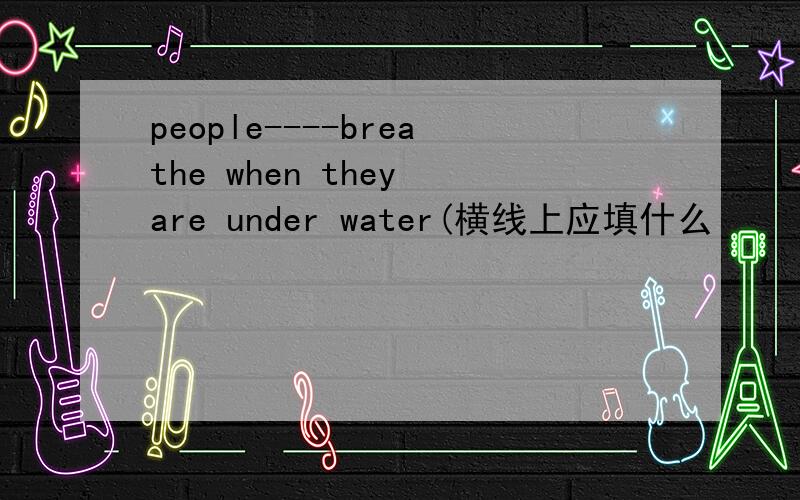 people----breathe when they are under water(横线上应填什么