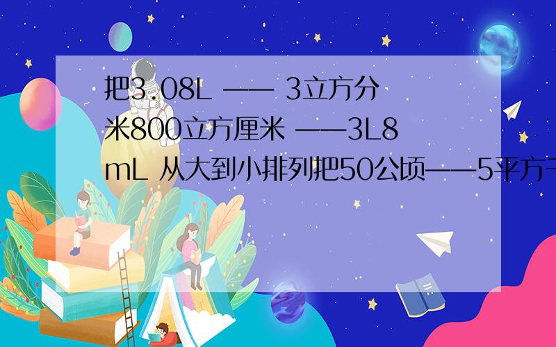 把3.08L —— 3立方分米800立方厘米 ——3L8mL 从大到小排列把50公顷——5平方千米—— 550平方米—— 5000平方分米 从大到小排列