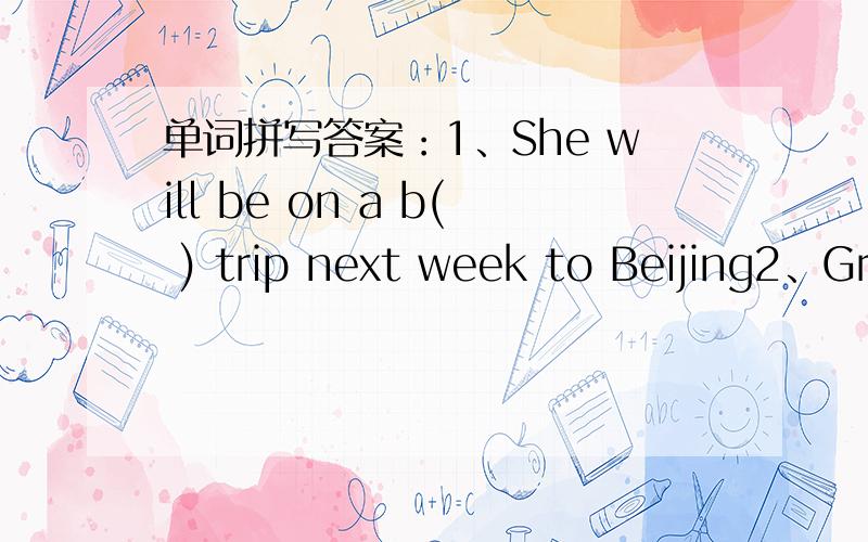 单词拼写答案：1、She will be on a b( ) trip next week to Beijing2、Great c( ) have taken place since 1979 here in my hometown.3、Put the food in f( ) to keep it cool on such a hot day.4、He enjoy c( ) with his friends on MSN.5、More and m