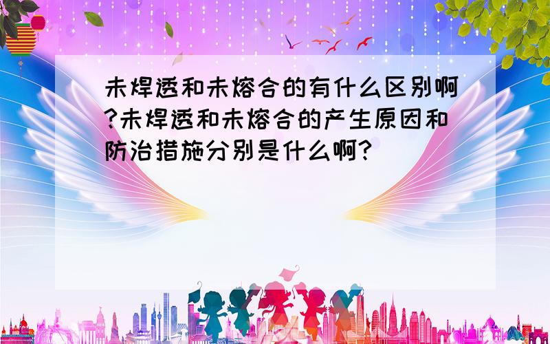 未焊透和未熔合的有什么区别啊?未焊透和未熔合的产生原因和防治措施分别是什么啊?