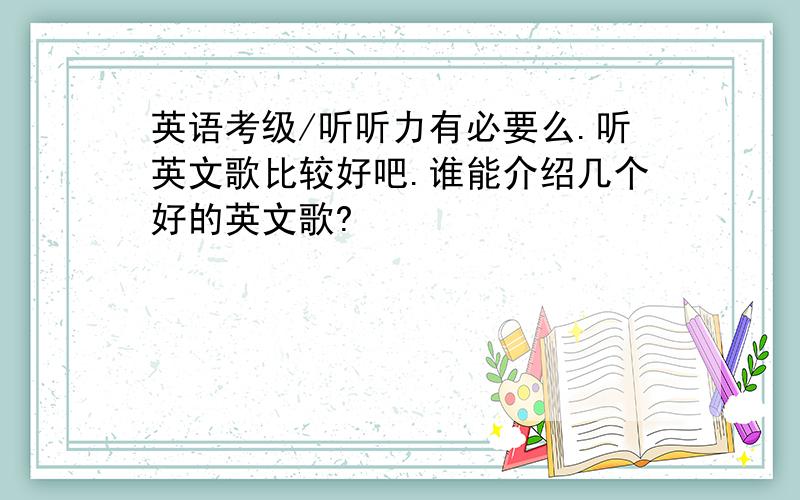 英语考级/听听力有必要么.听英文歌比较好吧.谁能介绍几个好的英文歌?