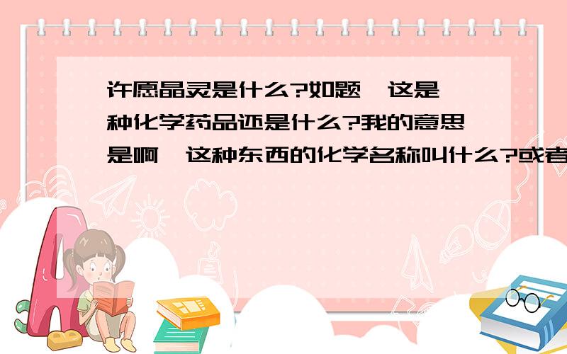 许愿晶灵是什么?如题,这是一种化学药品还是什么?我的意思是啊,这种东西的化学名称叫什么?或者说买什么能够自己弄出来结晶?