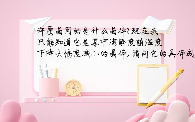 许愿晶用的是什么晶体?现在我只能知道它是某中溶解度随温度下降大幅度减小的晶体,请问它的具体成分是什么?给个化学式和名字...这种产品还有不同的颜色,是不是成分也不一样啊?